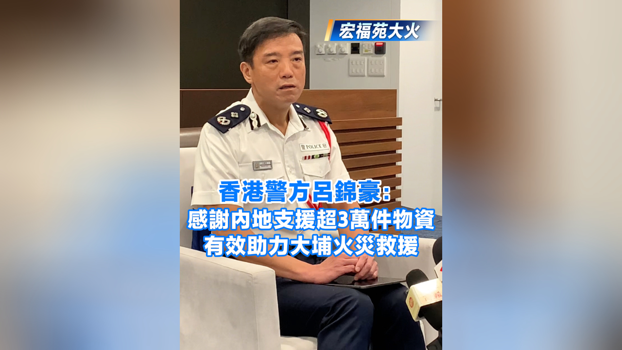 有片丨【宏福苑大火】香港警方呂錦豪：感謝內(nèi)地支援超3萬件物資 有效助力大埔火災(zāi)救援